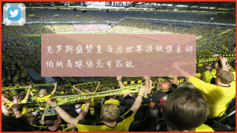 克罗斯盛赞皇马为世界顶级俱乐部伯纳乌球场无可匹敌