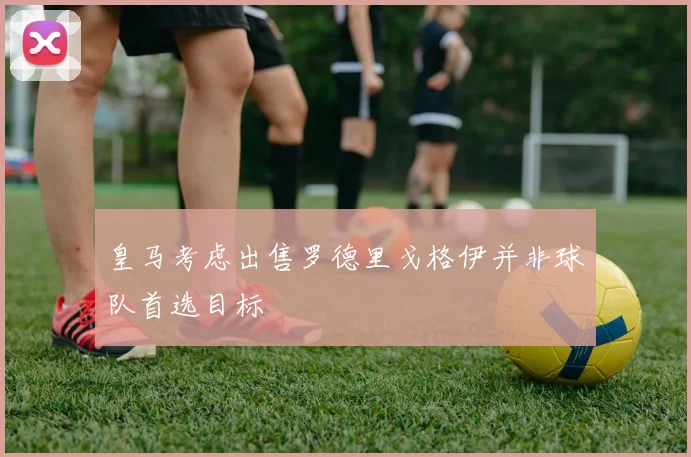 皇马考虑出售罗德里戈格伊并非球队首选目标