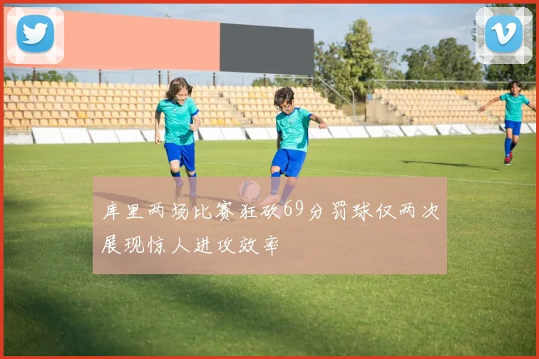 库里两场比赛狂砍69分罚球仅两次展现惊人进攻效率