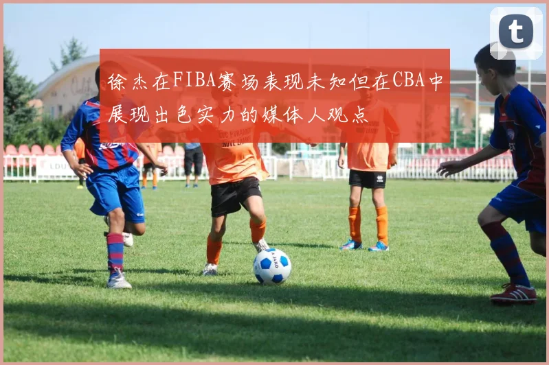 徐杰在FIBA赛场表现未知但在CBA中展现出色实力的媒体人观点