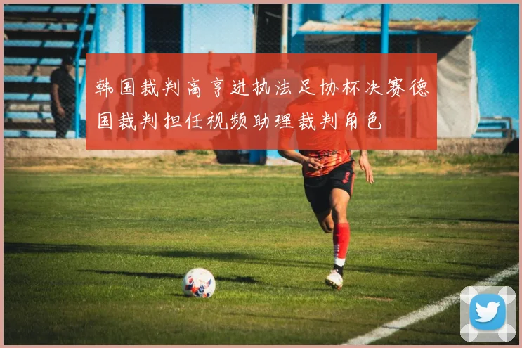 韩国裁判高亨进执法足协杯决赛德国裁判担任视频助理裁判角色