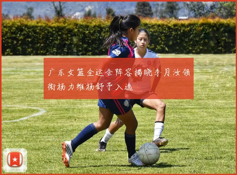 广东女篮全运会阵容揭晓李月汝领衔杨力维杨舒予入选