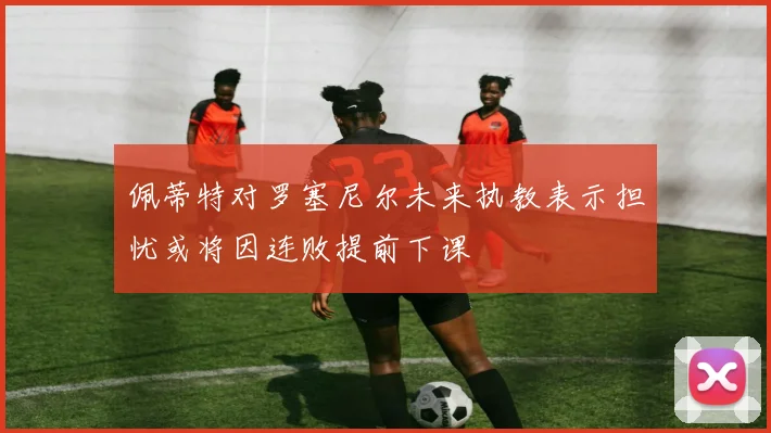 佩蒂特对罗塞尼尔未来执教表示担忧或将因连败提前下课