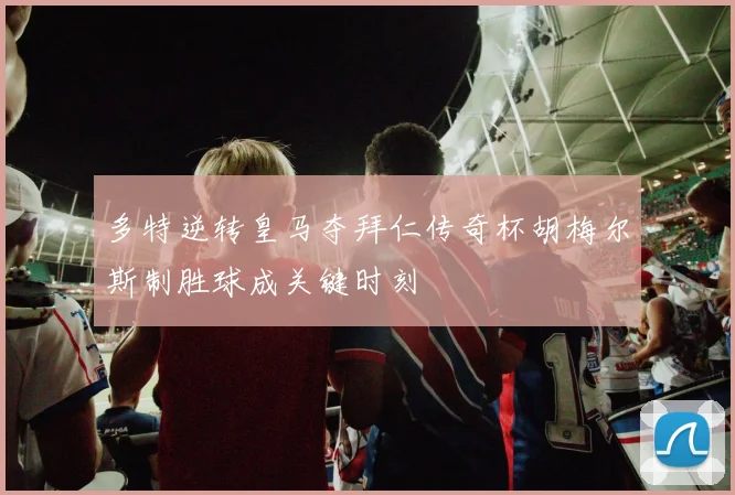 多特逆转皇马夺拜仁传奇杯胡梅尔斯制胜球成关键时刻