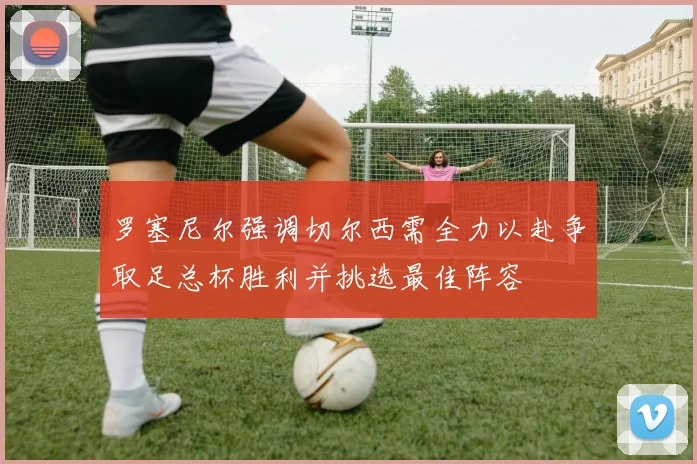 罗塞尼尔强调切尔西需全力以赴争取足总杯胜利并挑选最佳阵容