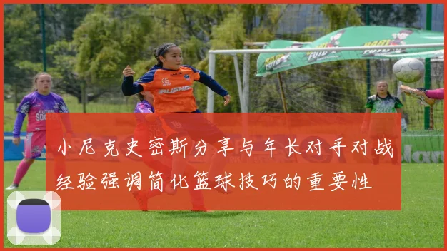 小尼克史密斯分享与年长对手对战经验强调简化篮球技巧的重要性