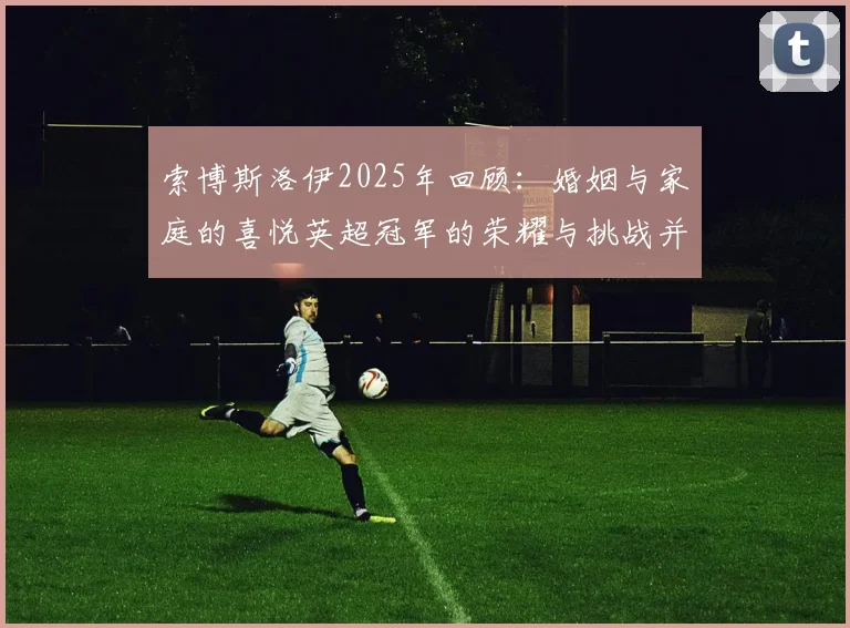 索博斯洛伊2025年回顾：婚姻与家庭的喜悦英超冠军的荣耀与挑战并存
