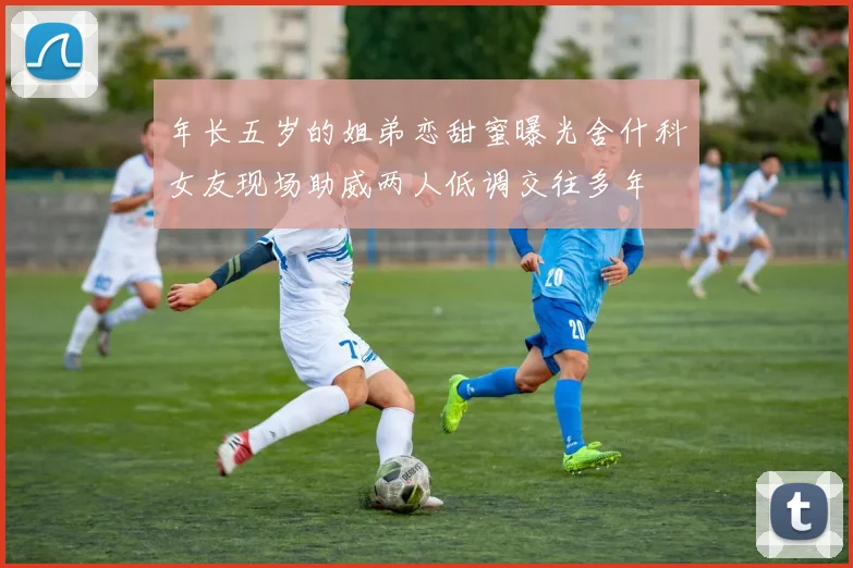 年长五岁的姐弟恋甜蜜曝光舍什科女友现场助威两人低调交往多年