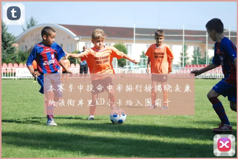 本赛季中投命中率排行榜揭晓麦康纳领衔库里KD小卡均入围前十