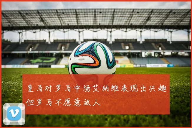 皇马对罗马中场艾纳维表现出兴趣但罗马不愿意放人