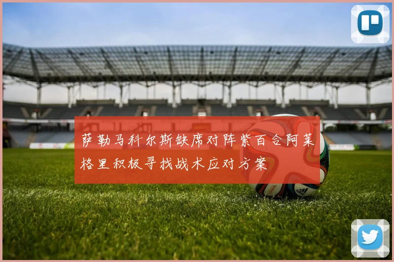 萨勒马科尔斯缺席对阵紫百合阿莱格里积极寻找战术应对方案