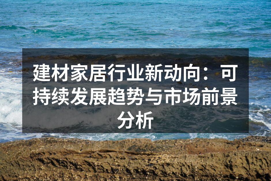 建材家居行业新动向：可持续发展趋势与市场前景分析